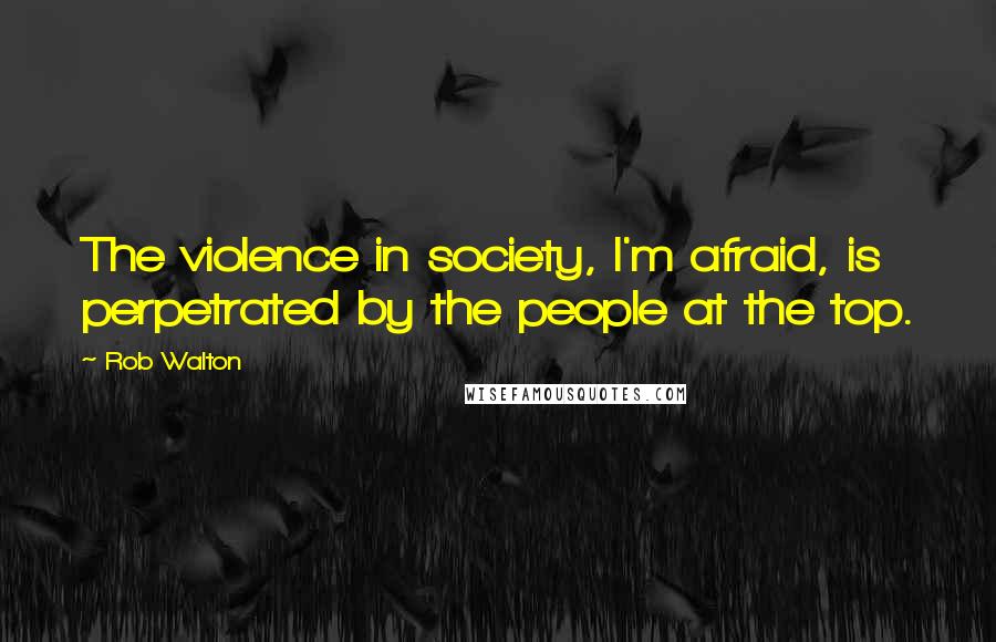 Rob Walton Quotes: The violence in society, I'm afraid, is perpetrated by the people at the top.