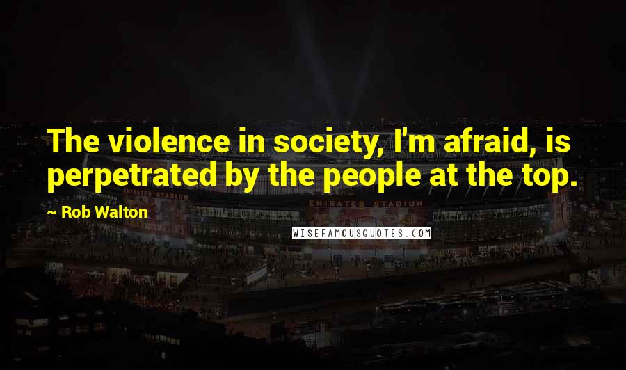 Rob Walton Quotes: The violence in society, I'm afraid, is perpetrated by the people at the top.