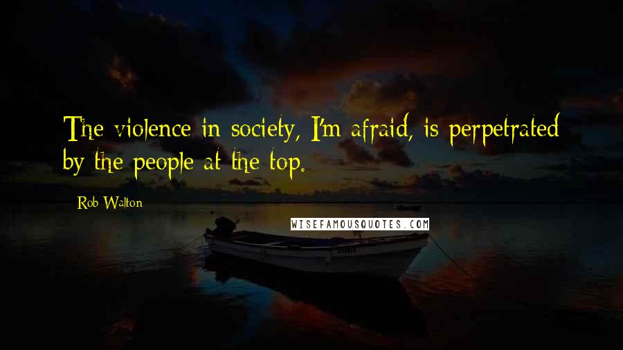 Rob Walton Quotes: The violence in society, I'm afraid, is perpetrated by the people at the top.