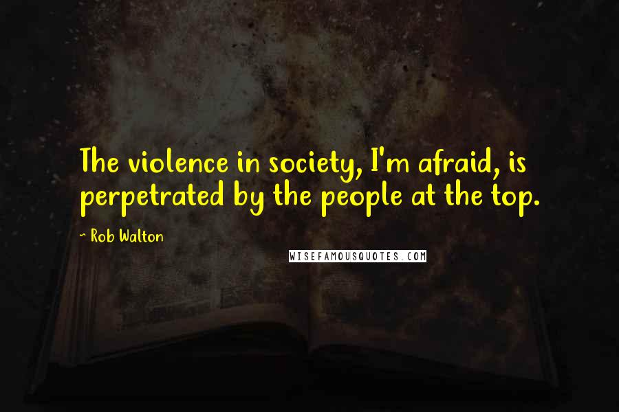 Rob Walton Quotes: The violence in society, I'm afraid, is perpetrated by the people at the top.