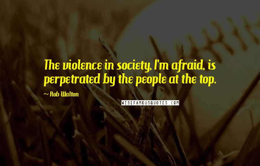 Rob Walton Quotes: The violence in society, I'm afraid, is perpetrated by the people at the top.