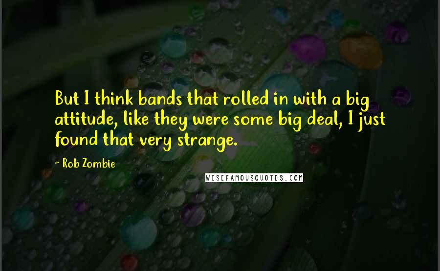 Rob Zombie Quotes: But I think bands that rolled in with a big attitude, like they were some big deal, I just found that very strange.