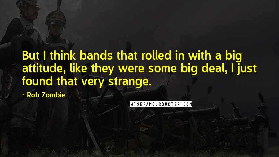 Rob Zombie Quotes: But I think bands that rolled in with a big attitude, like they were some big deal, I just found that very strange.