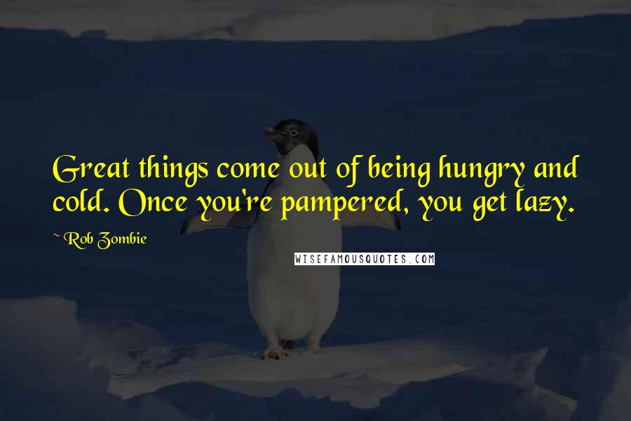Rob Zombie Quotes: Great things come out of being hungry and cold. Once you're pampered, you get lazy.