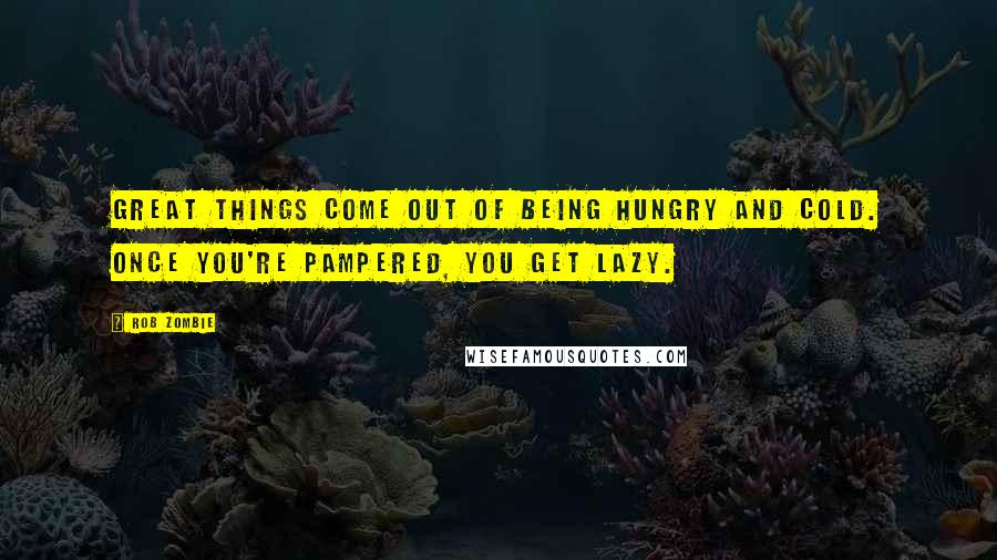 Rob Zombie Quotes: Great things come out of being hungry and cold. Once you're pampered, you get lazy.