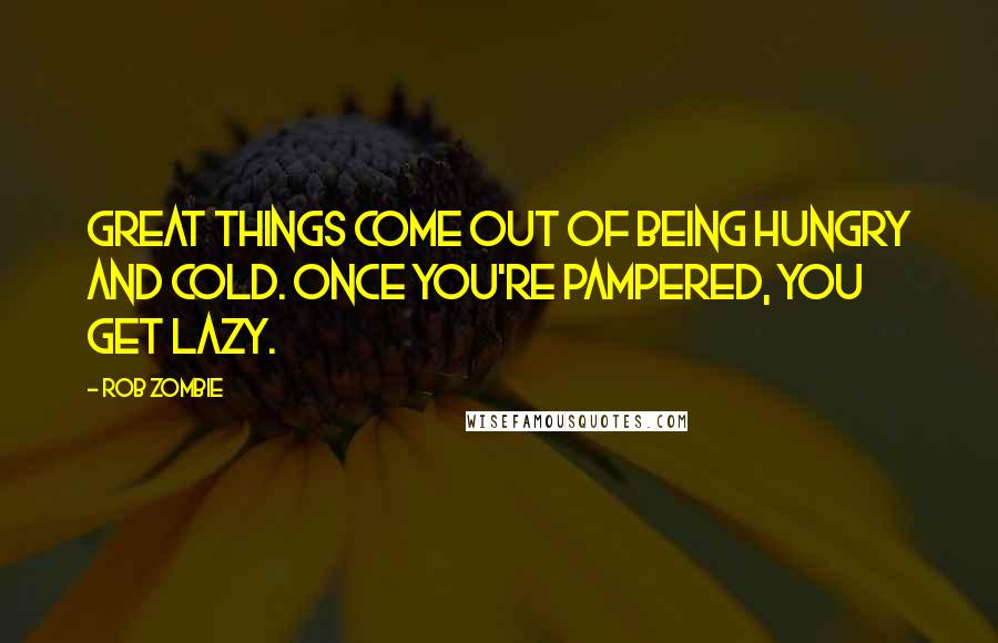 Rob Zombie Quotes: Great things come out of being hungry and cold. Once you're pampered, you get lazy.