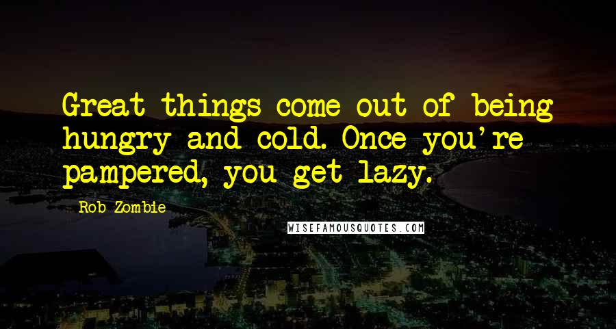 Rob Zombie Quotes: Great things come out of being hungry and cold. Once you're pampered, you get lazy.