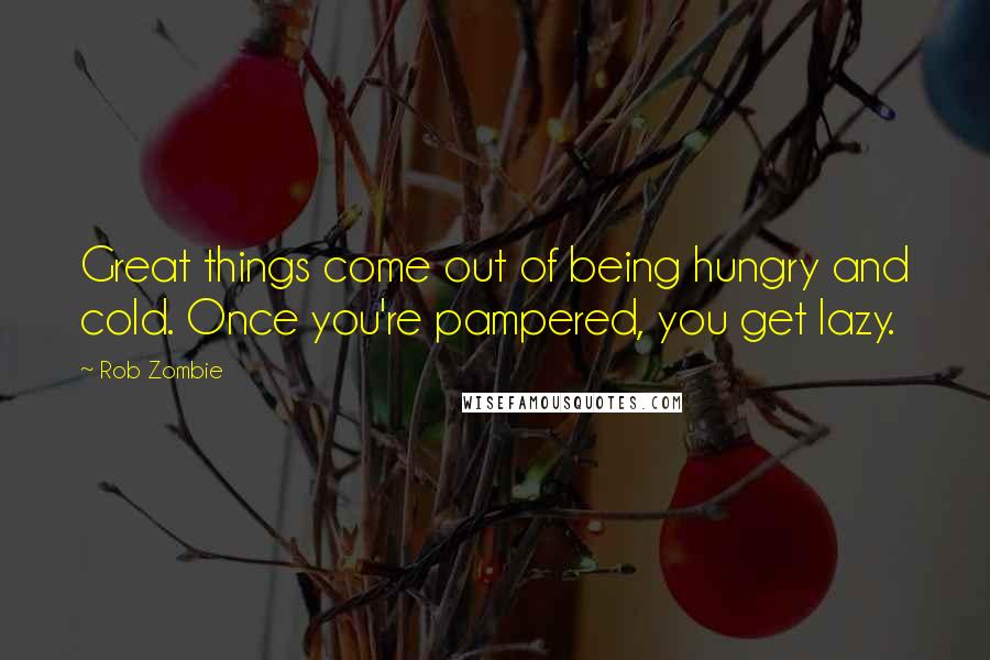 Rob Zombie Quotes: Great things come out of being hungry and cold. Once you're pampered, you get lazy.