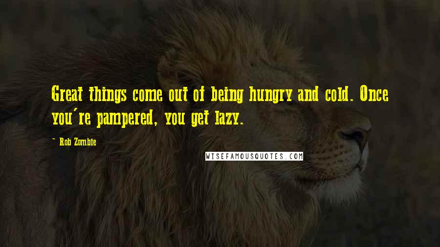 Rob Zombie Quotes: Great things come out of being hungry and cold. Once you're pampered, you get lazy.