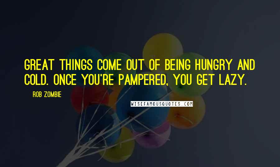 Rob Zombie Quotes: Great things come out of being hungry and cold. Once you're pampered, you get lazy.