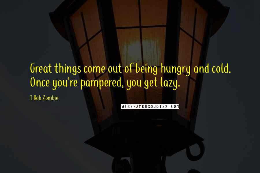 Rob Zombie Quotes: Great things come out of being hungry and cold. Once you're pampered, you get lazy.
