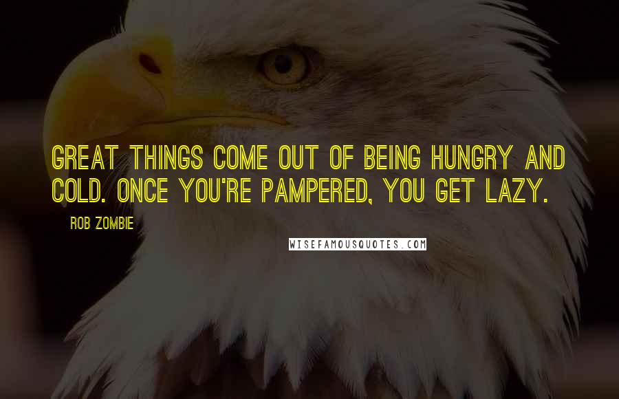 Rob Zombie Quotes: Great things come out of being hungry and cold. Once you're pampered, you get lazy.