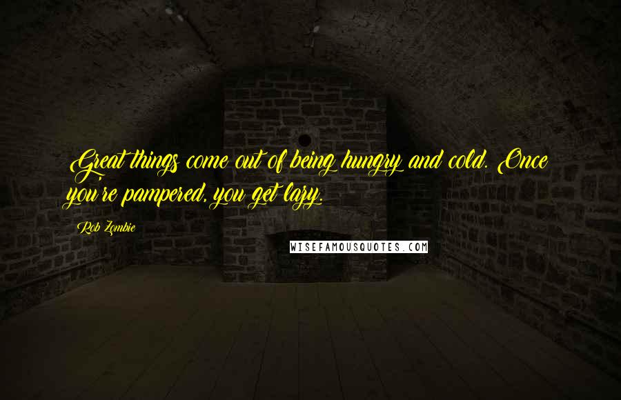 Rob Zombie Quotes: Great things come out of being hungry and cold. Once you're pampered, you get lazy.