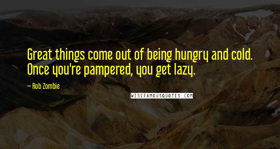 Rob Zombie Quotes: Great things come out of being hungry and cold. Once you're pampered, you get lazy.