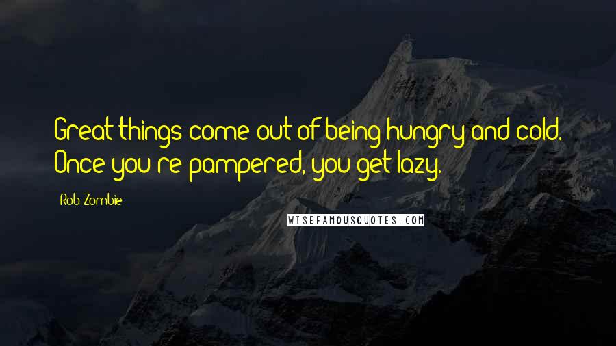 Rob Zombie Quotes: Great things come out of being hungry and cold. Once you're pampered, you get lazy.