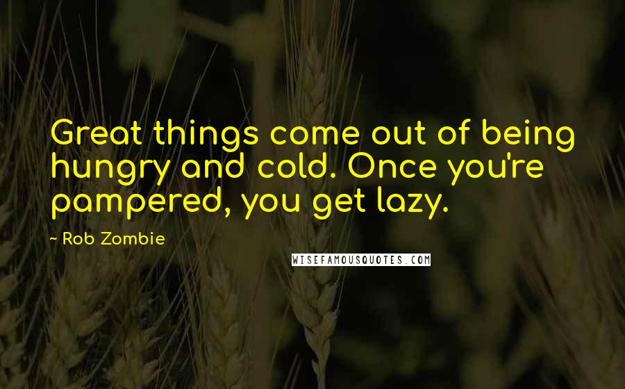 Rob Zombie Quotes: Great things come out of being hungry and cold. Once you're pampered, you get lazy.