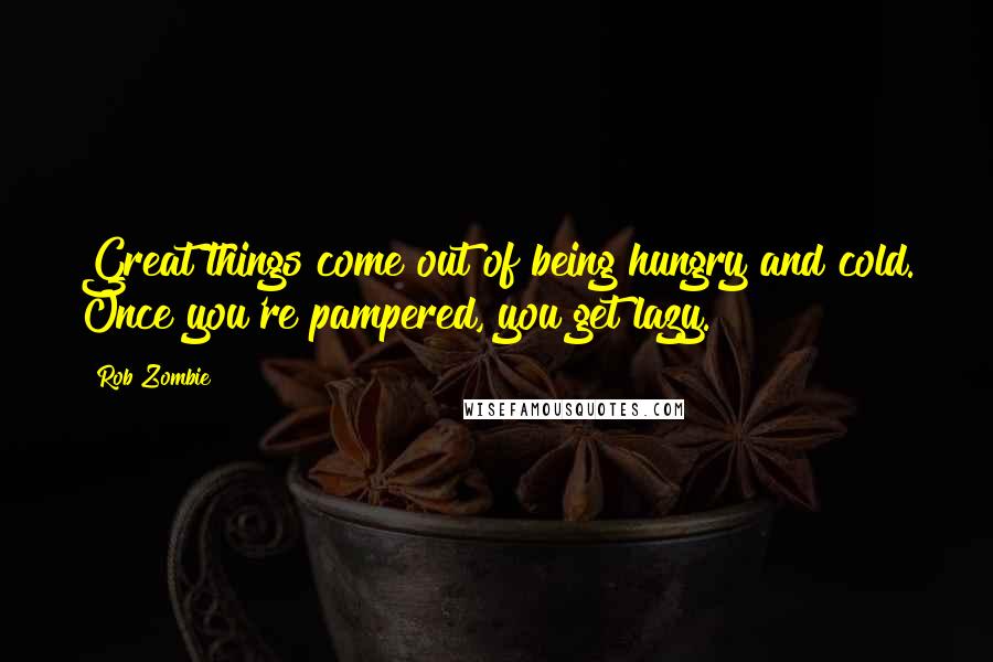 Rob Zombie Quotes: Great things come out of being hungry and cold. Once you're pampered, you get lazy.