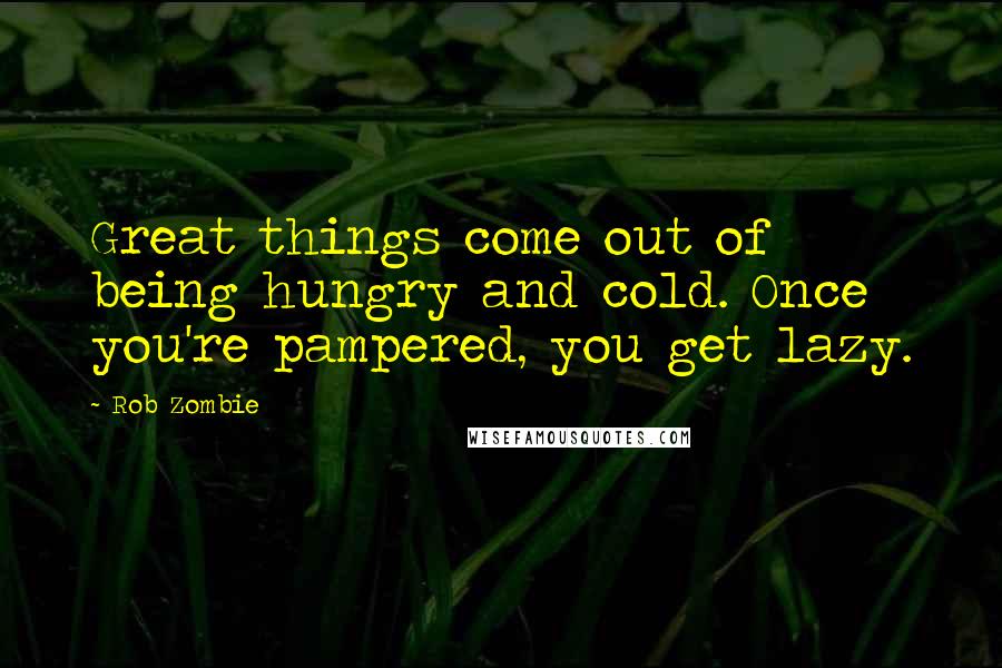 Rob Zombie Quotes: Great things come out of being hungry and cold. Once you're pampered, you get lazy.