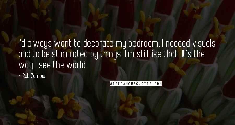 Rob Zombie Quotes: I'd always want to decorate my bedroom. I needed visuals and to be stimulated by things. I'm still like that. It's the way I see the world.