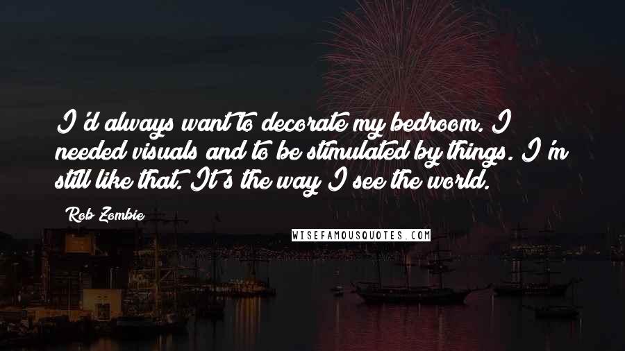 Rob Zombie Quotes: I'd always want to decorate my bedroom. I needed visuals and to be stimulated by things. I'm still like that. It's the way I see the world.