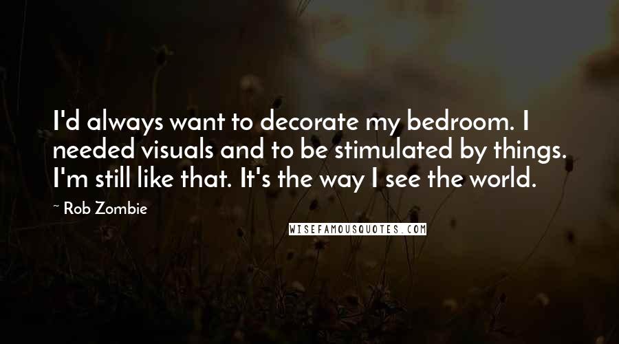 Rob Zombie Quotes: I'd always want to decorate my bedroom. I needed visuals and to be stimulated by things. I'm still like that. It's the way I see the world.