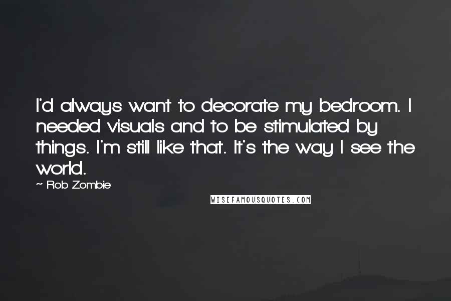 Rob Zombie Quotes: I'd always want to decorate my bedroom. I needed visuals and to be stimulated by things. I'm still like that. It's the way I see the world.