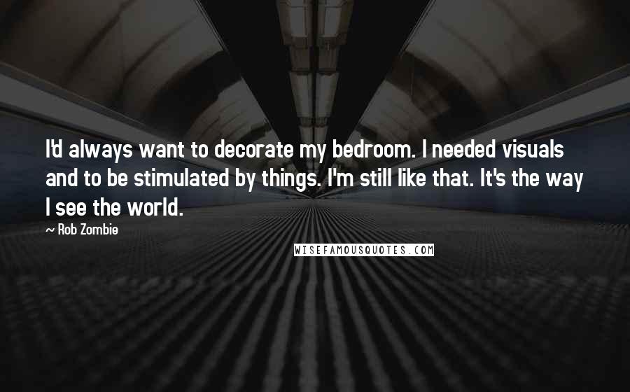 Rob Zombie Quotes: I'd always want to decorate my bedroom. I needed visuals and to be stimulated by things. I'm still like that. It's the way I see the world.