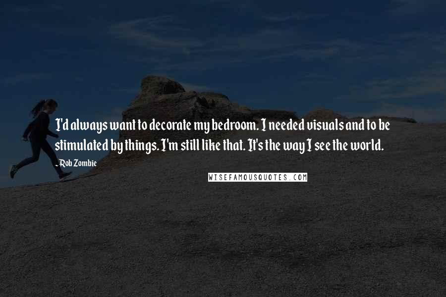 Rob Zombie Quotes: I'd always want to decorate my bedroom. I needed visuals and to be stimulated by things. I'm still like that. It's the way I see the world.