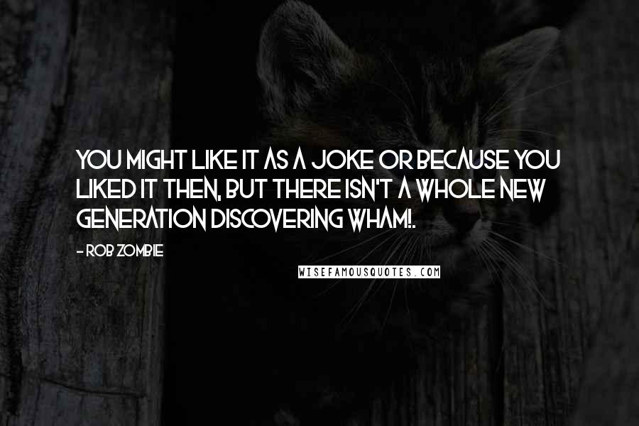Rob Zombie Quotes: You might like it as a joke or because you liked it then, but there isn't a whole new generation discovering Wham!.