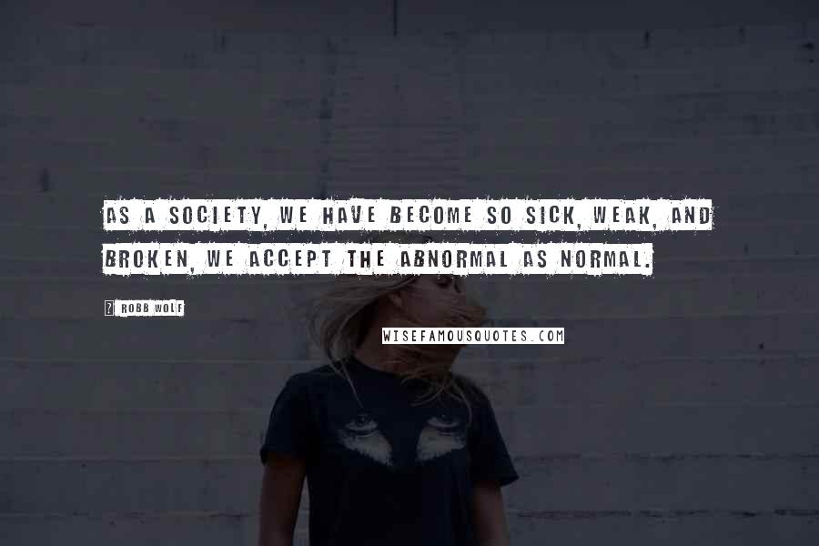 Robb Wolf Quotes: As a society, we have become so sick, weak, and broken, we accept the abnormal as normal.