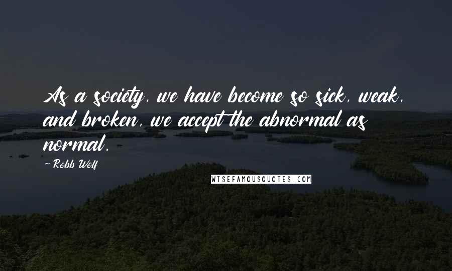 Robb Wolf Quotes: As a society, we have become so sick, weak, and broken, we accept the abnormal as normal.