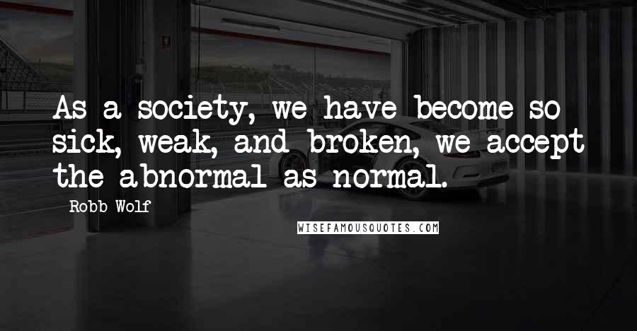 Robb Wolf Quotes: As a society, we have become so sick, weak, and broken, we accept the abnormal as normal.