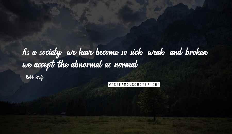 Robb Wolf Quotes: As a society, we have become so sick, weak, and broken, we accept the abnormal as normal.