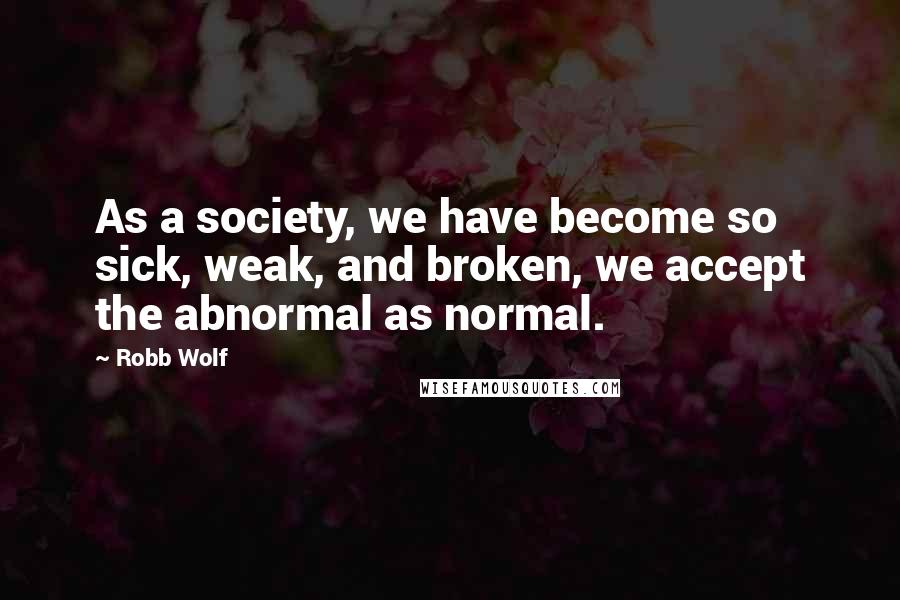 Robb Wolf Quotes: As a society, we have become so sick, weak, and broken, we accept the abnormal as normal.