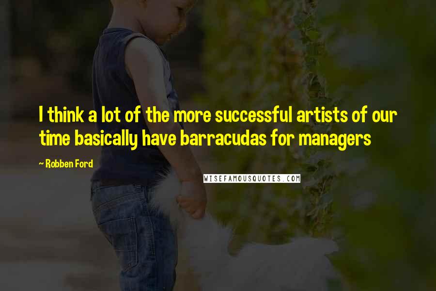 Robben Ford Quotes: I think a lot of the more successful artists of our time basically have barracudas for managers
