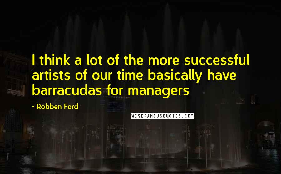 Robben Ford Quotes: I think a lot of the more successful artists of our time basically have barracudas for managers