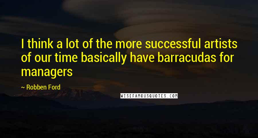 Robben Ford Quotes: I think a lot of the more successful artists of our time basically have barracudas for managers