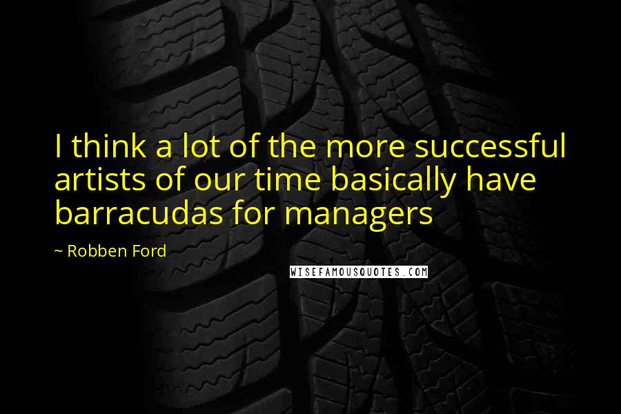 Robben Ford Quotes: I think a lot of the more successful artists of our time basically have barracudas for managers