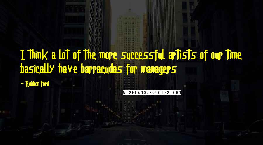 Robben Ford Quotes: I think a lot of the more successful artists of our time basically have barracudas for managers