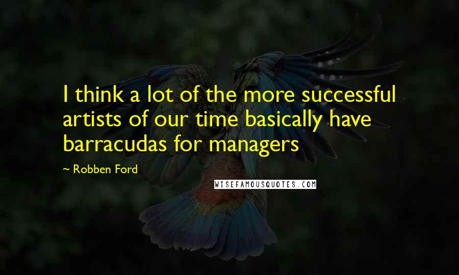 Robben Ford Quotes: I think a lot of the more successful artists of our time basically have barracudas for managers