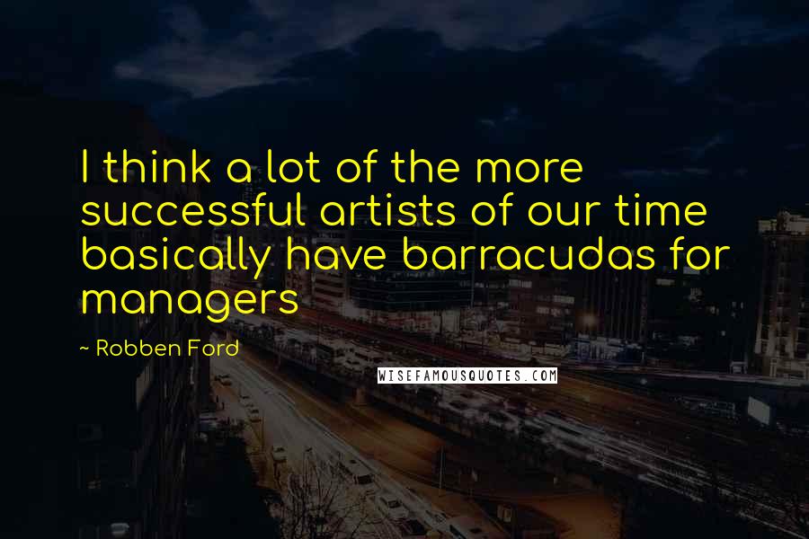 Robben Ford Quotes: I think a lot of the more successful artists of our time basically have barracudas for managers