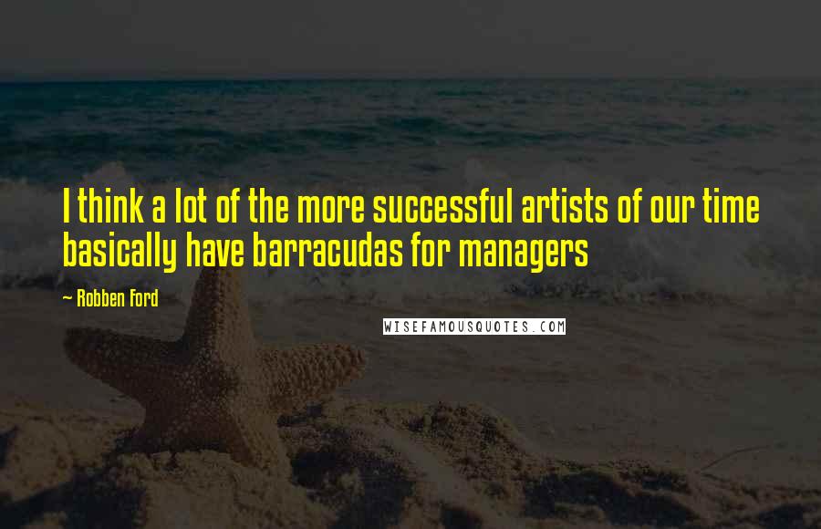 Robben Ford Quotes: I think a lot of the more successful artists of our time basically have barracudas for managers