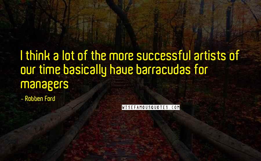 Robben Ford Quotes: I think a lot of the more successful artists of our time basically have barracudas for managers