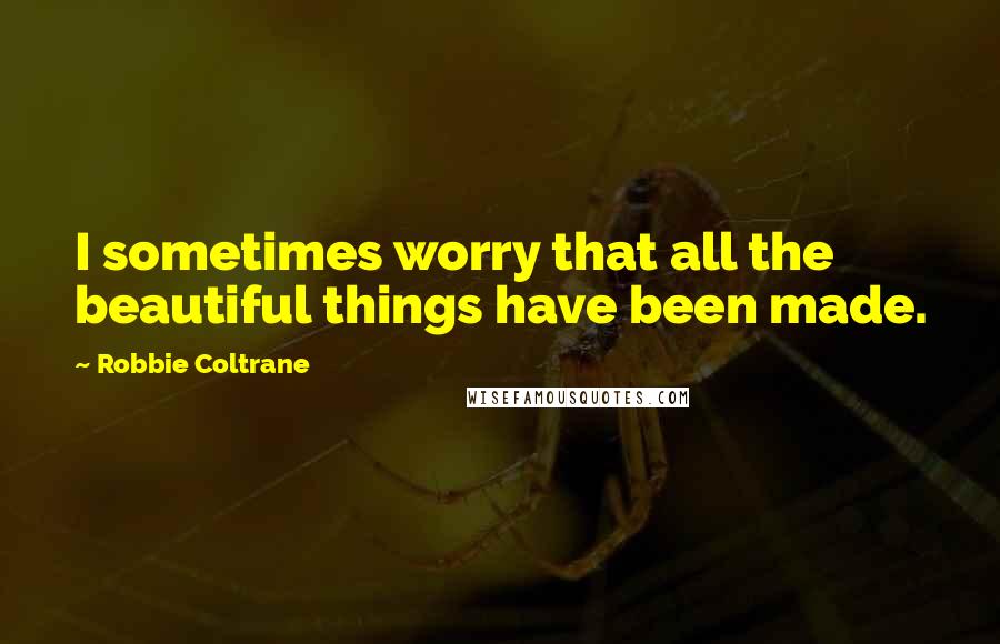 Robbie Coltrane Quotes: I sometimes worry that all the beautiful things have been made.