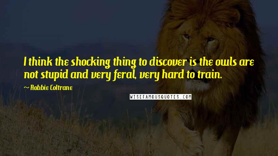 Robbie Coltrane Quotes: I think the shocking thing to discover is the owls are not stupid and very feral, very hard to train.