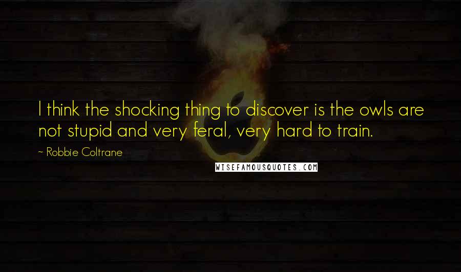 Robbie Coltrane Quotes: I think the shocking thing to discover is the owls are not stupid and very feral, very hard to train.