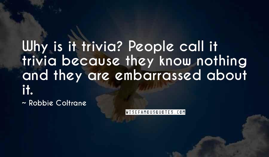 Robbie Coltrane Quotes: Why is it trivia? People call it trivia because they know nothing and they are embarrassed about it.
