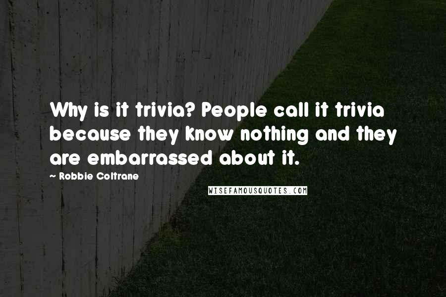 Robbie Coltrane Quotes: Why is it trivia? People call it trivia because they know nothing and they are embarrassed about it.
