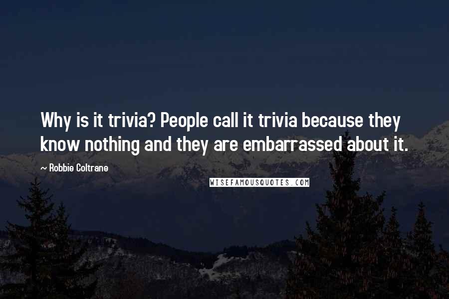 Robbie Coltrane Quotes: Why is it trivia? People call it trivia because they know nothing and they are embarrassed about it.