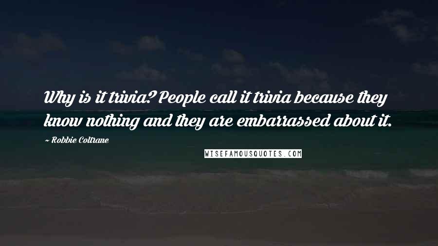 Robbie Coltrane Quotes: Why is it trivia? People call it trivia because they know nothing and they are embarrassed about it.